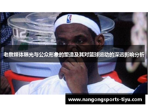 老詹媒体曝光与公众形象的塑造及其对篮球运动的深远影响分析