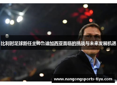 比利时足球新任主帅鲁迪加西亚面临的挑战与未来发展机遇