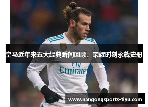 皇马近年来五大经典瞬间回顾：荣耀时刻永载史册