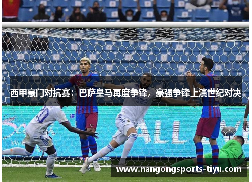 西甲豪门对抗赛：巴萨皇马再度争锋，豪强争锋上演世纪对决